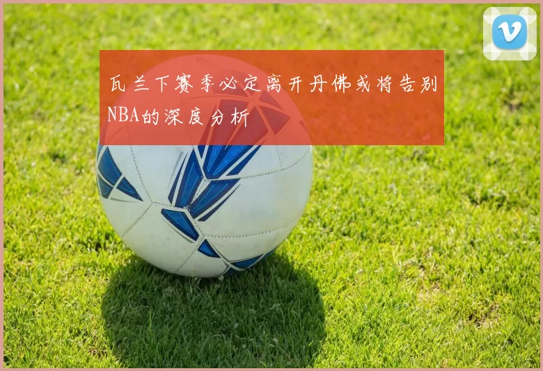 瓦兰下赛季必定离开丹佛或将告别NBA的深度分析