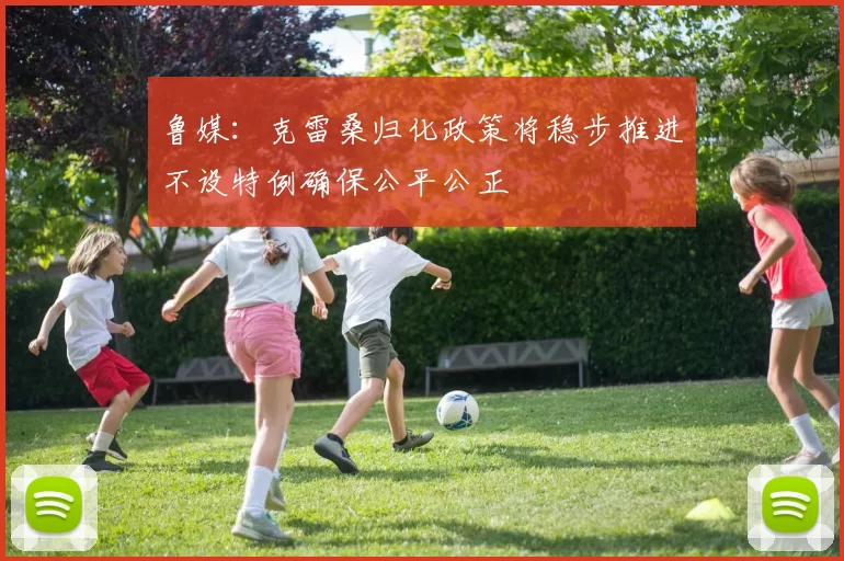 鲁媒：克雷桑归化政策将稳步推进不设特例确保公平公正