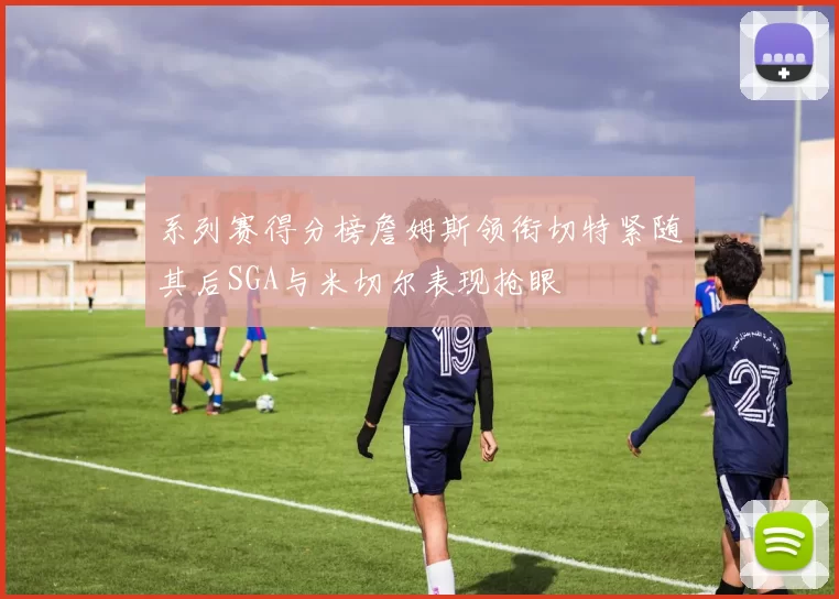 系列赛得分榜詹姆斯领衔切特紧随其后SGA与米切尔表现抢眼