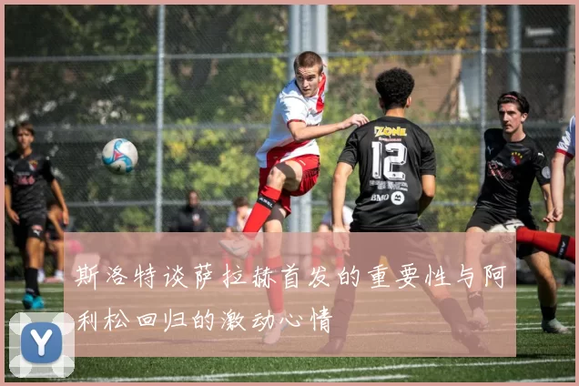 斯洛特谈萨拉赫首发的重要性与阿利松回归的激动心情