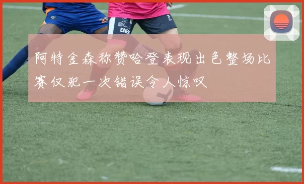 阿特金森称赞哈登表现出色整场比赛仅犯一次错误令人惊叹