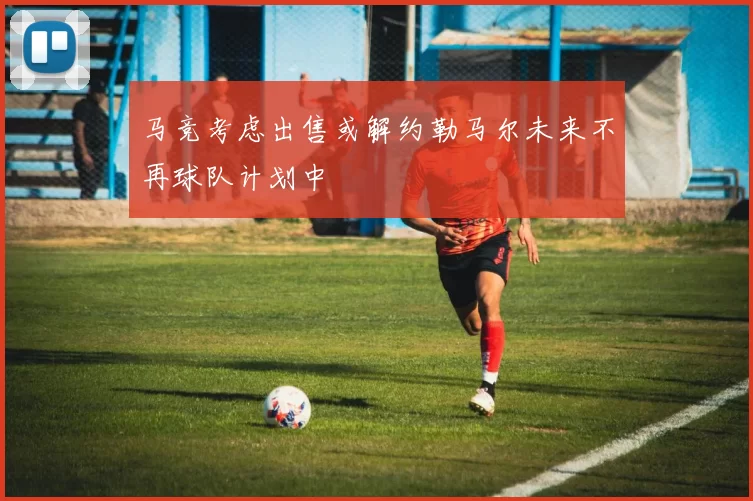 马竞考虑出售或解约勒马尔未来不再球队计划中