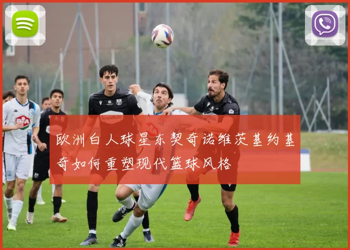 欧洲白人球星东契奇诺维茨基约基奇如何重塑现代篮球风格