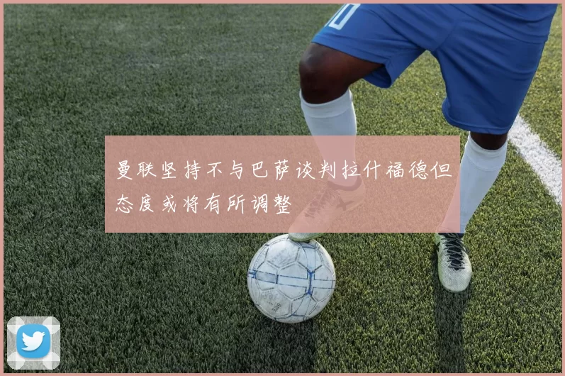曼联坚持不与巴萨谈判拉什福德但态度或将有所调整