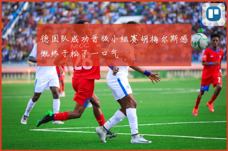 德国队成功晋级小组赛胡梅尔斯感慨终于松了一口气