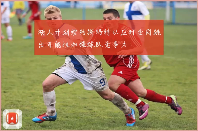 湖人计划续约斯玛特以应对合同跳出可能性加强球队竞争力