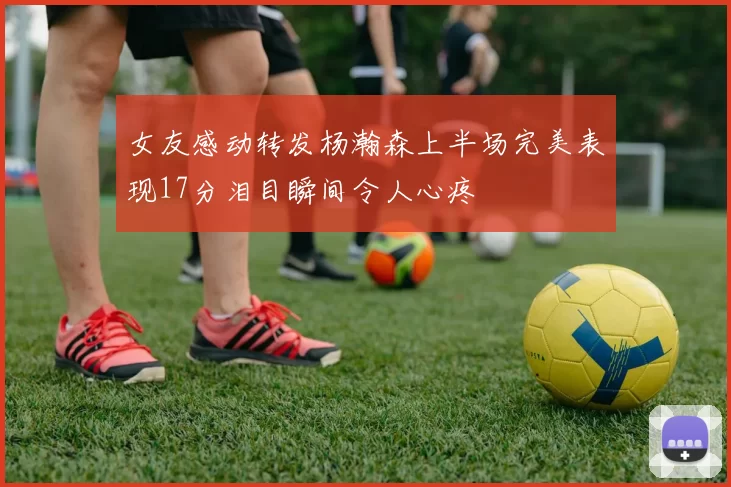 女友感动转发杨瀚森上半场完美表现17分泪目瞬间令人心疼