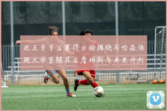 近五季季后赛得分榜揭晓布伦森领跑大帝紧随其后詹姆斯与库里并列第四