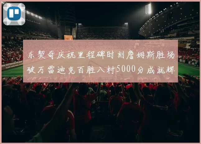 东契奇庆祝里程碑时刻詹姆斯胜场破万雷迪克百胜八村5000分成就辉煌